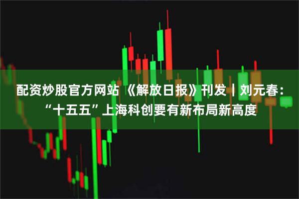 配资炒股官方网站 《解放日报》刊发｜刘元春：“十五五”上海科创要有新布局新高度