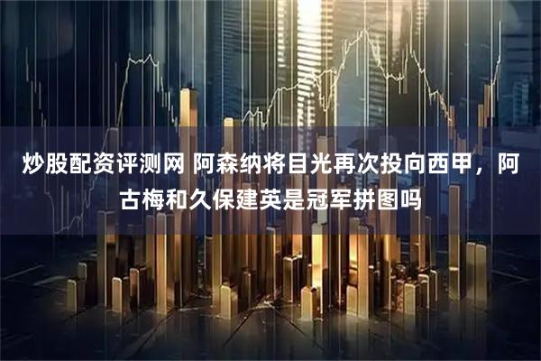 炒股配资评测网 阿森纳将目光再次投向西甲，阿古梅和久保建英是冠军拼图吗