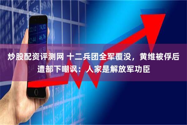 炒股配资评测网 十二兵团全军覆没，黄维被俘后遭部下嘲讽：人家是解放军功臣