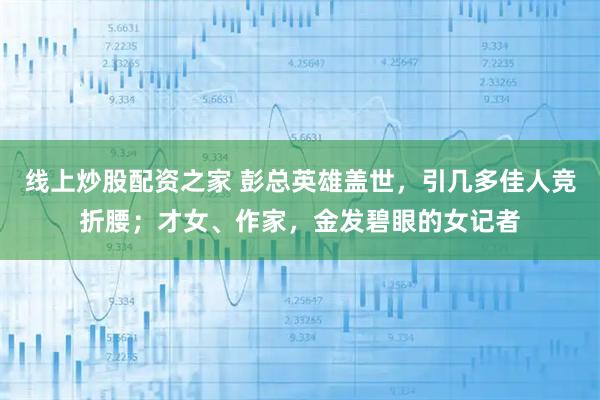 线上炒股配资之家 彭总英雄盖世，引几多佳人竞折腰；才女、作家，金发碧眼的女记者