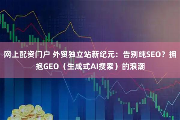 网上配资门户 外贸独立站新纪元：告别纯SEO？拥抱GEO（生成式AI搜索）的浪潮