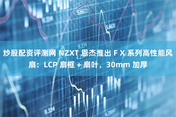 炒股配资评测网 NZXT 恩杰推出 F X 系列高性能风扇：LCP 扇框 + 扇叶，30mm 加厚