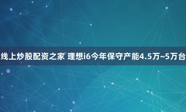 线上炒股配资之家 理想i6今年保守产能4.5万~5万台
