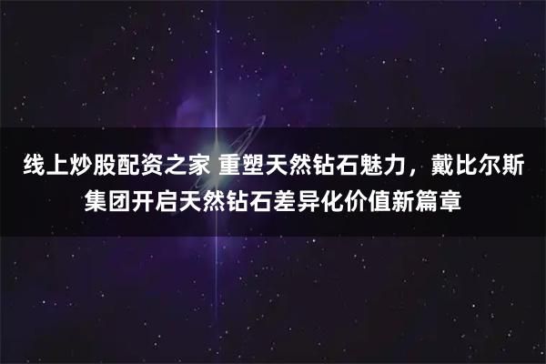 线上炒股配资之家 重塑天然钻石魅力，戴比尔斯集团开启天然钻石差异化价值新篇章