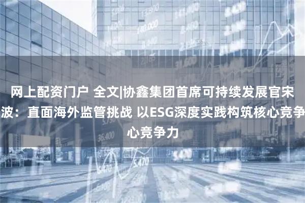 网上配资门户 全文|协鑫集团首席可持续发展官宋贇波：直面海外监管挑战 以ESG深度实践构筑核心竞争力