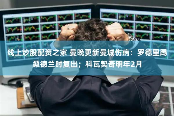 线上炒股配资之家 曼晚更新曼城伤病：罗德里踢桑德兰时复出；科瓦契奇明年2月