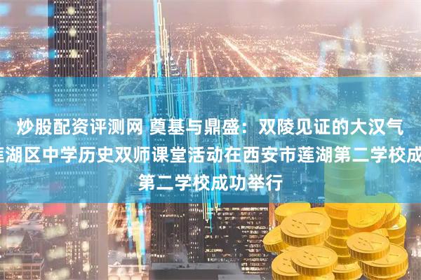 炒股配资评测网 奠基与鼎盛：双陵见证的大汉气象——莲湖区中学历史双师课堂活动在西安市莲湖第二学校成功举行