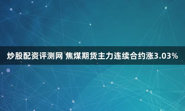 炒股配资评测网 焦煤期货主力连续合约涨3.03%