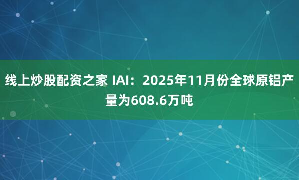 线上炒股配资之家 IAI：2025年11月份全球原铝产量为608.6万吨